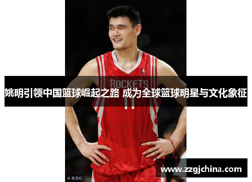 姚明引领中国篮球崛起之路 成为全球篮球明星与文化象征